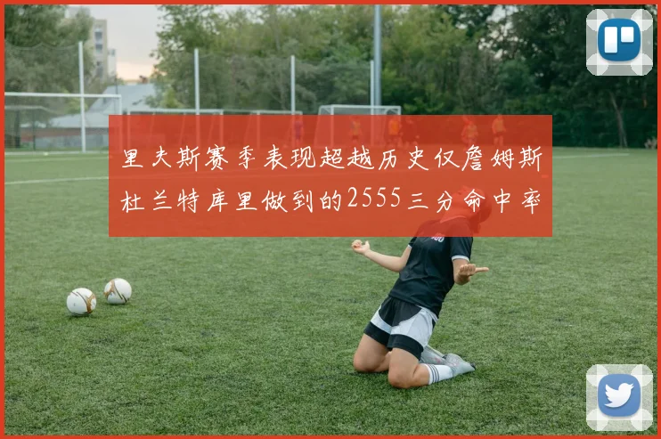 里夫斯赛季表现超越历史仅詹姆斯杜兰特库里做到的2555三分命中率50成就