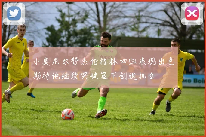 小奥尼尔赞杰伦格林回归表现出色期待他继续突破篮下创造机会