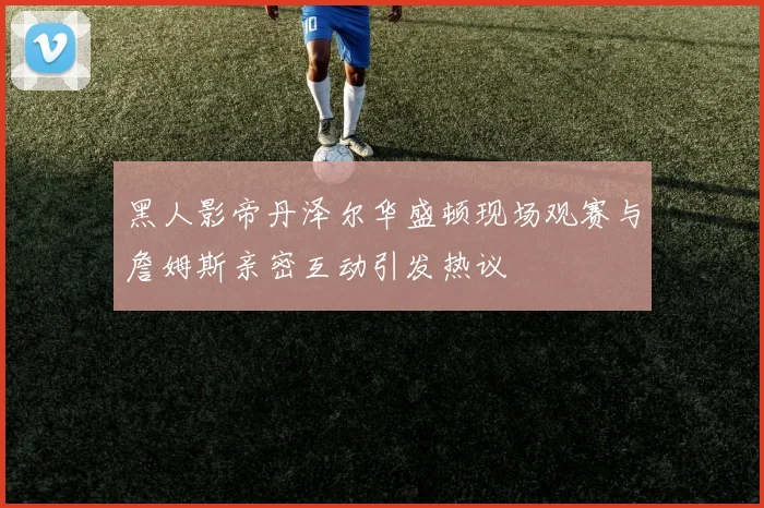 黑人影帝丹泽尔华盛顿现场观赛与詹姆斯亲密互动引发热议