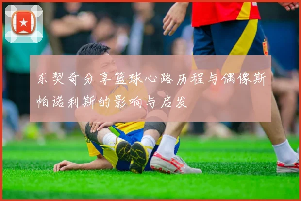 东契奇分享篮球心路历程与偶像斯帕诺利斯的影响与启发