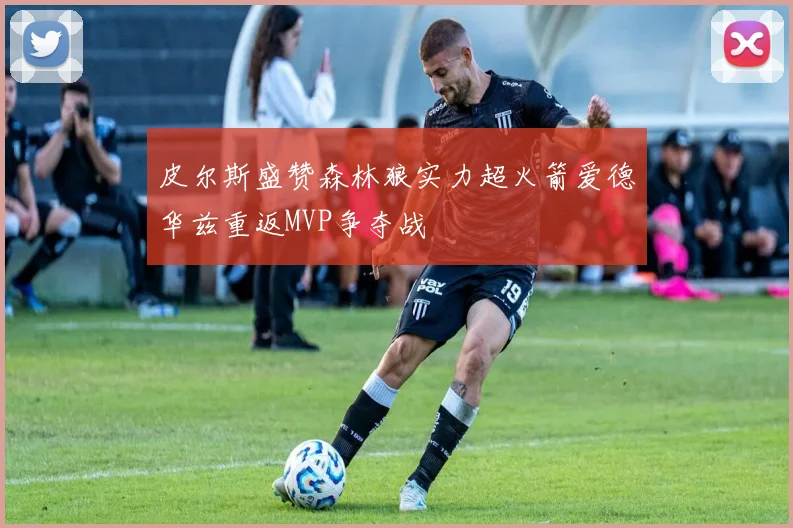 皮尔斯盛赞森林狼实力超火箭爱德华兹重返MVP争夺战