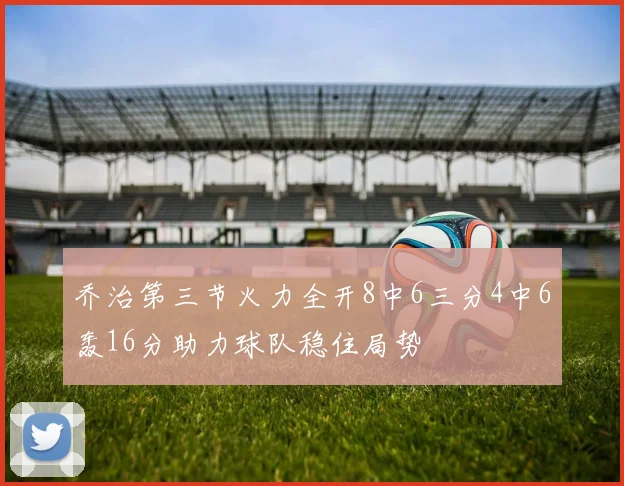 乔治第三节火力全开8中6三分4中6轰16分助力球队稳住局势