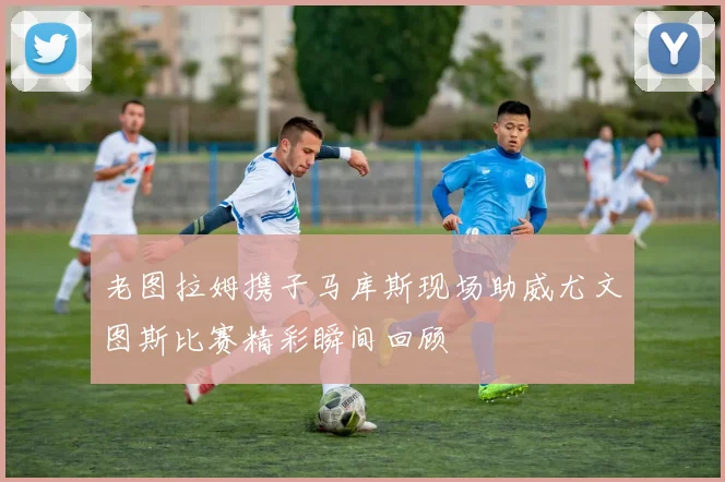 老图拉姆携子马库斯现场助威尤文图斯比赛精彩瞬间回顾