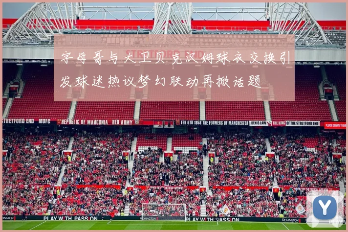 字母哥与大卫贝克汉姆球衣交换引发球迷热议梦幻联动再掀话题