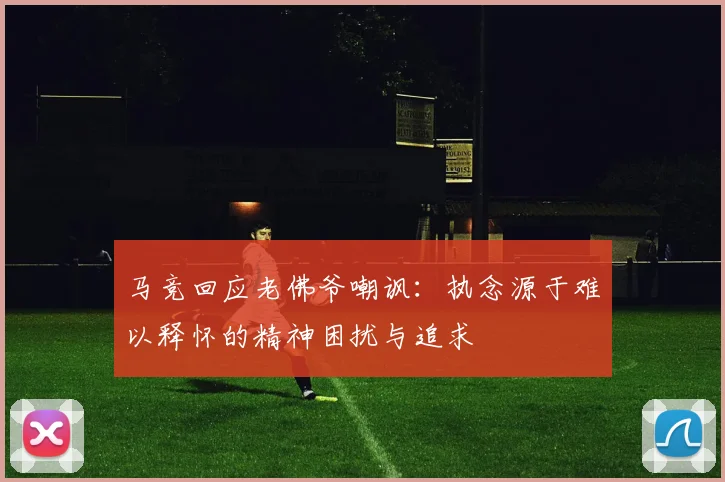 马竞回应老佛爷嘲讽：执念源于难以释怀的精神困扰与追求