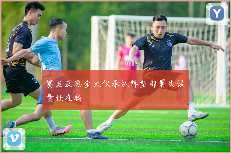 赛后反思金大仪承认阵型部署失误责任在我