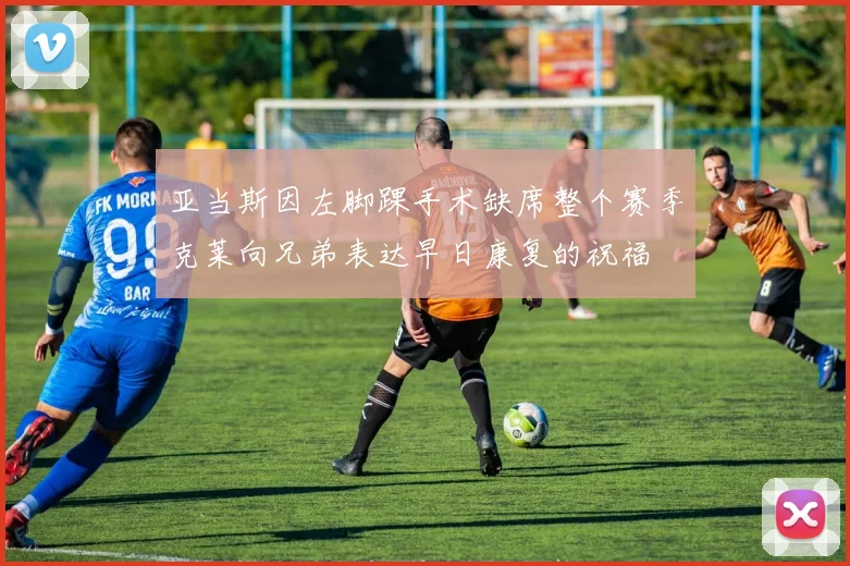 亚当斯因左脚踝手术缺席整个赛季克莱向兄弟表达早日康复的祝福