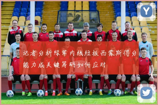 记者分析绿军内线短板西蒙斯得分能力成关键筹码如何应对