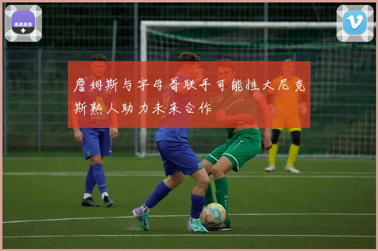 詹姆斯与字母哥联手可能性大尼克斯熟人助力未来合作