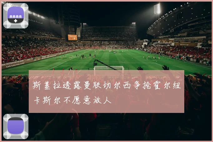 斯基拉透露曼联切尔西争抢霍尔纽卡斯尔不愿意放人