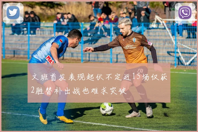 文班首发表现起伏不定近15场仅获2胜替补出战也难求突破