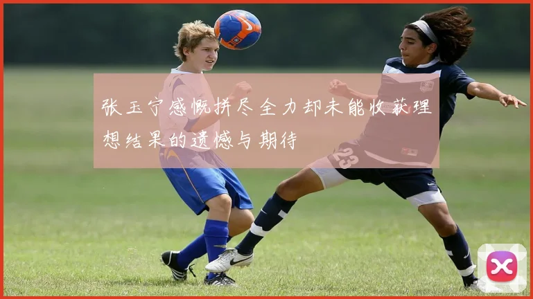 张玉宁感慨拼尽全力却未能收获理想结果的遗憾与期待
