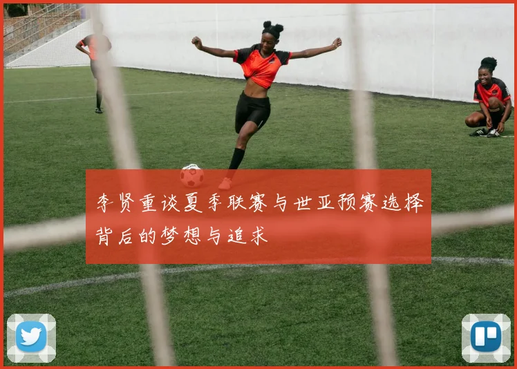 李贤重谈夏季联赛与世亚预赛选择背后的梦想与追求