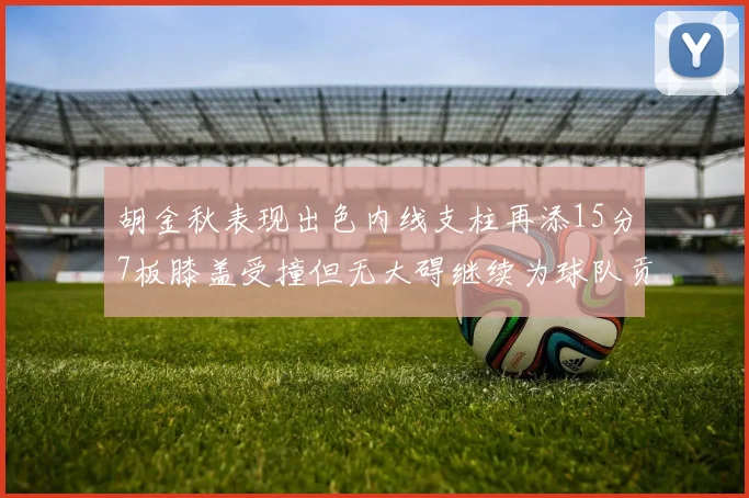 胡金秋表现出色内线支柱再添15分7板膝盖受撞但无大碍继续为球队贡献力量