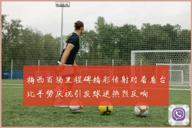 梅西百场里程碑精彩传射对着看台比手势庆祝引发球迷热烈反响