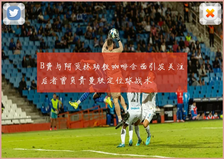 B费与阿莫林助教咖啡会面引发关注后者曾负责曼联定位球战术