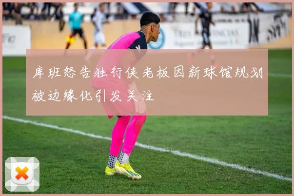 库班怒告独行侠老板因新球馆规划被边缘化引发关注