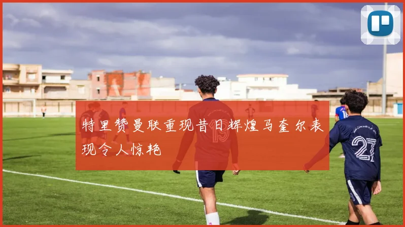 特里赞曼联重现昔日辉煌马奎尔表现令人惊艳