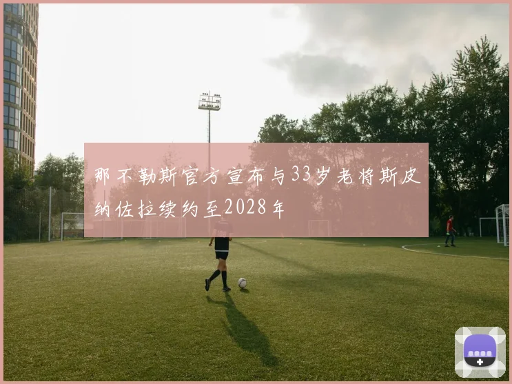 那不勒斯官方宣布与33岁老将斯皮纳佐拉续约至2028年