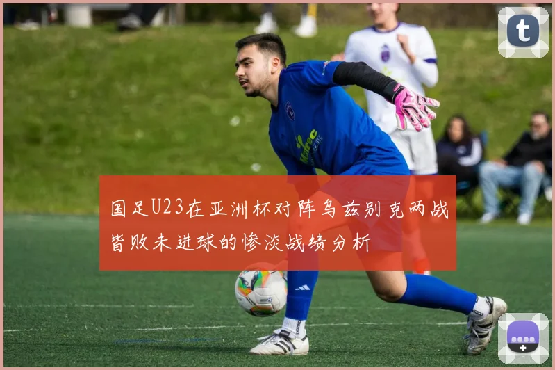 国足U23在亚洲杯对阵乌兹别克两战皆败未进球的惨淡战绩分析