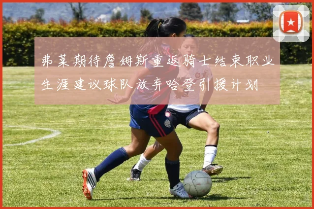 弗莱期待詹姆斯重返骑士结束职业生涯建议球队放弃哈登引援计划