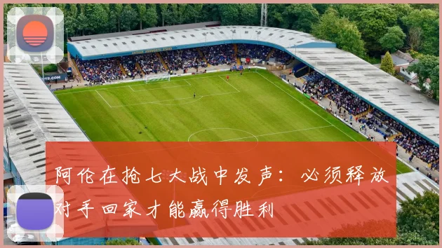 阿伦在抢七大战中发声：必须释放对手回家才能赢得胜利